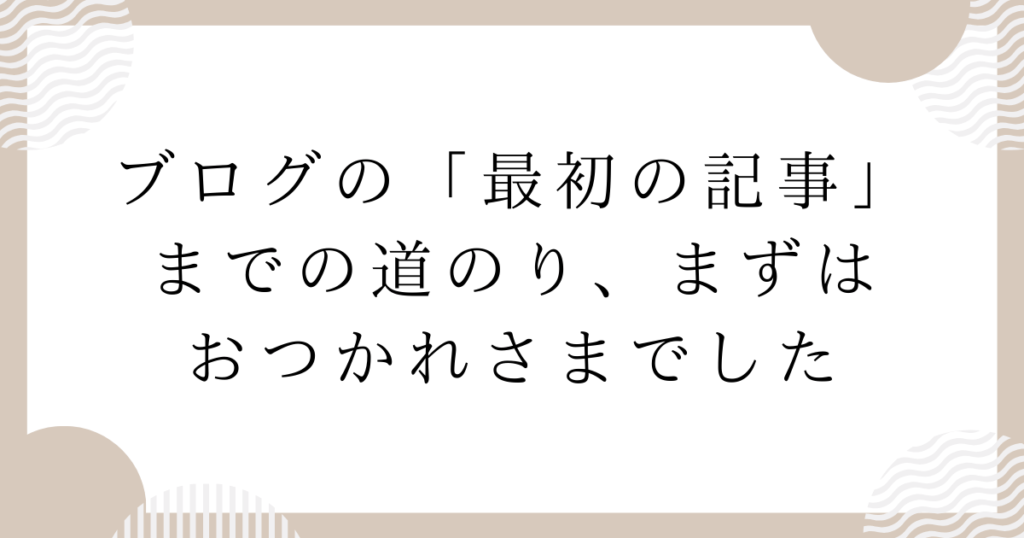 ブログの「最初の記事」までの道のり、まずはおつかれさまでした