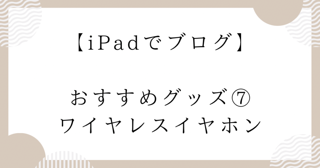 【iPadでブログ】おすすめグッズ⑦：ワイヤレスイヤホン